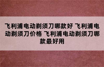 飞利浦电动剃须刀哪款好 飞利浦电动剃须刀价格 飞利浦电动剃须刀哪款最好用